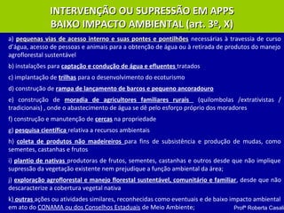 INTERVENÇÃO OU SUPRESSÃO EM APPSINTERVENÇÃO OU SUPRESSÃO EM APPS
BAIXO IMPACTO AMBIENTAL (art. 3º, X)BAIXO IMPACTO AMBIENTAL (art. 3º, X)
a) pequenas vias de acesso interno e suas pontes e pontilhõespequenas vias de acesso interno e suas pontes e pontilhões necessárias à travessia de curso
d’água, acesso de pessoas e animais para a obtenção de água ou à retirada de produtos do manejo
agroflorestal sustentável
b) instalações para captação e condução de água e efluentes tratados
c) implantação de trilhas para o desenvolvimento do ecoturismo
d) construção de rampa de lançamento de barcos e pequeno ancoradouro
e) construção de moradia de agricultores familiares rurais (quilombolas /extrativistas /
tradicionais) , onde o abastecimento de água se dê pelo esforço próprio dos moradores
f) construção e manutenção de cercas na propriedade
g) pesquisa científica relativa a recursos ambientais
h) coleta de produtos não madeireiros para fins de subsistência e produção de mudas, como
sementes, castanhas e frutos
i) plantio de nativas produtoras de frutos, sementes, castanhas e outros desde que não implique
supressão da vegetação existente nem prejudique a função ambiental da área;
j) exploração agroflorestal e manejo florestal sustentável, comunitário e familiar, desde que não
descaracterize a cobertura vegetal nativa
k) outras ações ou atividades similares, reconhecidas como eventuais e de baixo impacto ambiental
em ato do CONAMA ou dos Conselhos Estaduais de Meio Ambiente; Profª Roberta Casali
 