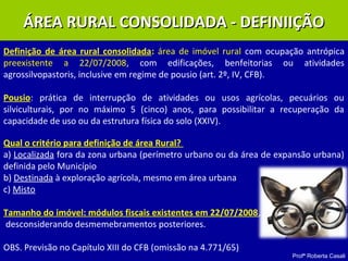 Profª Roberta Casali
ÁREA RURAL CONSOLIDADA - DEFINIIÇÃOÁREA RURAL CONSOLIDADA - DEFINIIÇÃO
Definição de área rural consolidada: área de imóvel rural com ocupação antrópica
preexistente a 22/07/2008, com edificações, benfeitorias ou atividades
agrossilvopastoris, inclusive em regime de pousio (art. 2º, IV, CFB).
Pousio: prática de interrupção de atividades ou usos agrícolas, pecuários ou
silviculturais, por no máximo 5 (cinco) anos, para possibilitar a recuperação da
capacidade de uso ou da estrutura física do solo (XXIV).
Qual o critério para definição de área Rural?
a) Localizada fora da zona urbana (perímetro urbano ou da área de expansão urbana)
definida pelo Município
b) Destinada à exploração agrícola, mesmo em área urbana
c) Misto
Tamanho do imóvel: módulos fiscais existentes em 22/07/2008,
desconsiderando desmemebramentos posteriores.
OBS. Previsão no Capítulo XIII do CFB (omissão na 4.771/65)
 