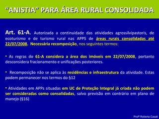 Profª Roberta Casali
Art. 61-A. Autorizada a continuidade das atividades agrossilvipastoris, de
ecoturismo e de turismo rural nas APPS de áreas rurais consolidadas até
22/07/2008. Necessária recomposição, nos seguintes termos:
• As regras do 61-A considera a área dos imóveis em 22/07/2008, portanto
desconsidera fracionamento e unificações posteriores.
• Recomposição não se aplica às residências e infraestrutura da atividade. Estas
podem permanecer nos termos do §12
• Atividades em APPs situadas em UC de Proteção Integral já criada não podem
ser consideradas como consolidadas, salvo previsão em contrário em plano de
manejo (§16)
““ANISTIA” PARA ÁREA RURAL CONSOLIDADAANISTIA” PARA ÁREA RURAL CONSOLIDADA
 