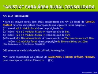 Profª Roberta Casali
Art. 61-A (continuação)
• Para os imóveis rurais com áreas consolidadas em APP ao longo de CURSOS
D’ÁGUA naturais, obrigatória recomposição das seguintes faixas marginais:
§1º
imóvel até 1 módulo fiscal → recomposição de 5m
§2º
imóvel >1 e ≤ 2 módulos fiscais → recomposição de 8m
§3º
imóvel >2 e ≤ 4 módulos fiscais → recomposição de 15m
§4º imóvel >4 ≤ 10 módulos fiscais → recomposição de 20m nos rios com até 10m
imóvel >10 módulos fiscais → recomposição de 30m e máximo de 100m
(Obs. Redação do art. 19 do Decreto 7.830/2012)
OBS sempre se mede da borda da calha do leito regular.
•APP rural consolidada no entorno de NASCENTES E OLHOS D'ÁGUA PERENES
deve recompor no mínimo 15 metros (§5º
)
““ANISTIA” PARA ÁREA RURAL CONSOLIDADAANISTIA” PARA ÁREA RURAL CONSOLIDADA
 