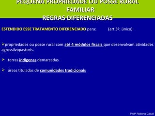 Profª Roberta Casali
PEQUENA PROPRIEDADE OU POSSE RURALPEQUENA PROPRIEDADE OU POSSE RURAL
FAMILIARFAMILIAR
REGRAS DIFERENCIADASREGRAS DIFERENCIADAS
ESTENDIDO ESSE TRATAMENTO DIFERENCIADO para: (art 3º, único)
propriedades ou posse rural com até 4 módulos fiscais que desenvolvam atividades
agrossilvopastoris.
 terras indígenas demarcadas
 áreas tituladas de comunidades tradicionais
 