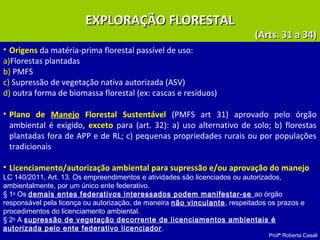 Profª Roberta Casali
EXPLORAÇÃO FLORESTALEXPLORAÇÃO FLORESTAL
(Arts. 31 a 34)(Arts. 31 a 34)
• Origens da matéria-prima florestal passível de uso:
a)Florestas plantadas
b) PMFS
c) Supressão de vegetação nativa autorizada (ASV)
d) outra forma de biomassa florestal (ex: cascas e resíduos)
• Plano de Manejo Florestal Sustentável (PMFS art 31) aprovado pelo órgão
ambiental é exigido, exceto para (art. 32): a) uso alternativo de solo; b) florestas
plantadas fora de APP e de RL; c) pequenas propriedades rurais ou por populações
tradicionais
• Licenciamento/autorização ambiental para supressão e/ou aprovação do manejo
LC 140/2011, Art. 13. Os empreendimentos e atividades são licenciados ou autorizados,
ambientalmente, por um único ente federativo.
§ 1o
Os demais entes federativos interessados podem manifestar-se ao órgão
responsável pela licença ou autorização, de maneira não vinculante, respeitados os prazos e
procedimentos do licenciamento ambiental.
§ 2o
A supressão de vegetação decorrente de licenciamentos ambientais é
autorizada pelo ente federativo licenciador.
 