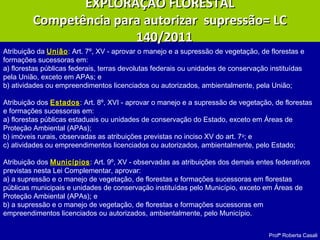 Profª Roberta Casali
EXPLORAÇÃO FLORESTALEXPLORAÇÃO FLORESTAL
Competência para autorizar supressão= LCCompetência para autorizar supressão= LC
140/2011140/2011
Atribuição da UniãoUnião: Art. 7º, XV - aprovar o manejo e a supressão de vegetação, de florestas e
formações sucessoras em:
a) florestas públicas federais, terras devolutas federais ou unidades de conservação instituídas
pela União, exceto em APAs; e
b) atividades ou empreendimentos licenciados ou autorizados, ambientalmente, pela União;
Atribuição dos EstadosEstados: Art. 8º, XVI - aprovar o manejo e a supressão de vegetação, de florestas
e formações sucessoras em:
a) florestas públicas estaduais ou unidades de conservação do Estado, exceto em Áreas de
Proteção Ambiental (APAs);
b) imóveis rurais, observadas as atribuições previstas no inciso XV do art. 7o
; e
c) atividades ou empreendimentos licenciados ou autorizados, ambientalmente, pelo Estado;
Atribuição dos MunicípiosMunicípios: Art. 9º, XV - observadas as atribuições dos demais entes federativos
previstas nesta Lei Complementar, aprovar:
a) a supressão e o manejo de vegetação, de florestas e formações sucessoras em florestas
públicas municipais e unidades de conservação instituídas pelo Município, exceto em Áreas de
Proteção Ambiental (APAs); e
b) a supressão e o manejo de vegetação, de florestas e formações sucessoras em
empreendimentos licenciados ou autorizados, ambientalmente, pelo Município.
 