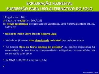 Profª Roberta Casali
EXPLORAÇÃO FLORESTALEXPLORAÇÃO FLORESTAL
SUPRESSÃO PARA USO ALTERNATIVO DO SOLOSUPRESSÃO PARA USO ALTERNATIVO DO SOLO
• Exigidos (art. 26):
a) Cadastro no CAR (art. 26 c/c 29)
b) Prévia autorização de supressão de vegetação, salvo floresta plantada art. 35,
§§1º a 3º
• Não pode incidir sobre área de Reserva Legal
• Vedada se já houver área abandonada no imóvel que pode ser usada
• Se houver flora ou fauna ameaça de extinção* ou espécie migratórias há
necessidade de medidas e compensatórias mitigadoras assecuratórias da
conservação da espécie
• IN MMA n. 01/2010 + outras U, E, M
•
 
