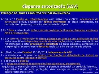 Profª Roberta Casali
EXTRAÇÃO DE LENHA E PRODUTOS DE FLORESTA PLANTADA
Art.35 § 1º Plantio ou reflorestamento com nativas ou exóticas independem de
autorização prévia, devendo ser apenas informados ao órgão competente, no
prazo de até 1 (um) ano, para fins de controle de origem.
§ 2o É livre a extração de lenha e demais produtos de florestas plantadas, exceto em
APPs e Reserva Legal.
§ 3o O corte ou a exploração de nativa plantada em área de uso alternativo do solo
serão permitidos independentemente de autorização prévia, devendo o plantio ou
reflorestamento estar previamente cadastrado no órgão ambiental competente e
a exploração ser previamente declarada nele para fins de controle de origem.
Art. 30 do Decreto Estadual 15.180/2014. Independem de ASV:
I - a abertura ou limpeza de aceiros com função de delimitação de imóvel ou
precaução contra incêndios florestais;
I - a abertura de picadas;
III - a roçada e a limpeza de terreno em áreas agrícolas ou de pastoreio.
requisitos: comunicação prévia, inexistir potencia comercial da produção lenhosa,
supressão fora de área protegida, visar manejo ou readequação de uso
agroflorestal preexistente
dispensa autorização (ASV)dispensa autorização (ASV)
 