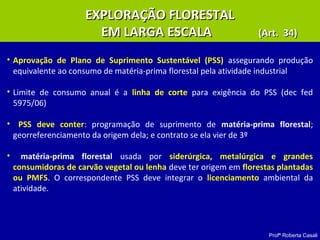 Profª Roberta Casali
EXPLORAÇÃO FLORESTALEXPLORAÇÃO FLORESTAL
EM LARGA ESCALAEM LARGA ESCALA (Art. 34)(Art. 34)
• Aprovação de Plano de Suprimento Sustentável (PSS) assegurando produção
equivalente ao consumo de matéria-prima florestal pela atividade industrial
• Limite de consumo anual é a linha de corte para exigência do PSS (dec fed
5975/06)
• PSS deve conter: programação de suprimento de matéria-prima florestal;
georreferenciamento da origem dela; e contrato se ela vier de 3º
• matéria-prima florestal usada por siderúrgica, metalúrgica e grandes
consumidoras de carvão vegetal ou lenha deve ter origem em florestas plantadas
ou PMFS. O correspondente PSS deve integrar o licenciamento ambiental da
atividade.
 