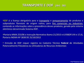 Profª Roberta Casali
TRANSPORTE E DOFTRANSPORTE E DOF (Art. 36)(Art. 36)
•DOFDOF é a licença obrigatória para oé a licença obrigatória para o transportetransporte ee armazenamentoarmazenamento de produtos ede produtos e
subprodutos florestais de origem nativa, parasubprodutos florestais de origem nativa, para fins comerciais ou industriaisfins comerciais ou industriais,,
contendo as informações sobre a procedência desses produtos, gerado pelo sistemacontendo as informações sobre a procedência desses produtos, gerado pelo sistema
eletrônico denominado Sistema-DOF.eletrônico denominado Sistema-DOF.
•Portaria MMA 253/06 e Instrução Normativa Ibama 21/2013 e 6.938(9º,VIII e 17,II),Portaria MMA 253/06 e Instrução Normativa Ibama 21/2013 e 6.938(9º,VIII e 17,II),
Portaria INEMA Nº 3838 DE 25/10/2012Portaria INEMA Nº 3838 DE 25/10/2012
• Emissão de DOF requer registro no Cadastro TécnicoEmissão de DOF requer registro no Cadastro Técnico FederalFederal de Atividadesde Atividades
Potencialmente Poluidoras ou Utilizadoras de Recursos AmbientaisPotencialmente Poluidoras ou Utilizadoras de Recursos Ambientais
 
