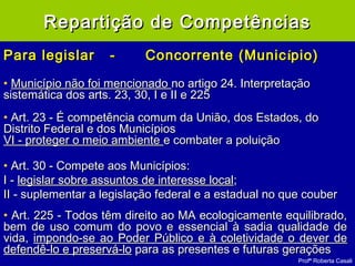 Profª Roberta Casali
Para legislarPara legislar -- Concorrente (MunicConcorrente (Municíípiopio))
• Município não foi mencionadoMunicípio não foi mencionado no artigo 24. Interpretaçãono artigo 24. Interpretação
sistemática dos arts. 23, 30, I e II e 225sistemática dos arts. 23, 30, I e II e 225
• Art. 23 - É competência comum da União, dos Estados, doArt. 23 - É competência comum da União, dos Estados, do
Distrito Federal e dos MunicípiosDistrito Federal e dos Municípios
VI - proteger o meio ambienteVI - proteger o meio ambiente e combater a poluiçãoe combater a poluição
• Art. 30 - Compete aos Municípios:Art. 30 - Compete aos Municípios:
I -I - legislar sobre assuntos de interesse locallegislar sobre assuntos de interesse local;;
II - suplementar a legislação federal e a estadual no que couberII - suplementar a legislação federal e a estadual no que couber
• Art. 225 - Todos têm direito ao MA ecologicamente equilibrado,Art. 225 - Todos têm direito ao MA ecologicamente equilibrado,
bem de uso comum do povo e essencial à sadia qualidade debem de uso comum do povo e essencial à sadia qualidade de
vida,vida, impondo-se ao Poder Público e à coletividade o dever deimpondo-se ao Poder Público e à coletividade o dever de
defendê-lo e preservá-lodefendê-lo e preservá-lo para as presentes e futuras geraçõespara as presentes e futuras gerações
Repartição de CompetênciasRepartição de Competências
 