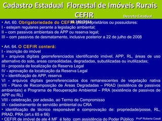 Profª Roberta Casali
• Art. 60. Obrigatoriedade do CEFIR para proprietários ou possuidores:
I - estejam regulares perante a legislação ambiental;
II – com passivos ambientais de APP ou reserva legal;
III – com passivos de desmatamento, inclusive posterior a 22 de julho de 2008
• Art. 64. O CEFIR conterá:
I - inscrição do imóvel
II - arquivos digitais georreferenciados identificando imóvel, APP, RL, áreas de uso
alternativo do solo, areas consolidadas, degradadas, subutilizadas ou inutilizadas;
III - proposta de localização da Reserva Legal
IV - aprovação da localização da Reserva Legal
V – identificação de APP, reserva
VI - arquivos digitais georreferenciados dos remanescentes de vegetação nativa
VII - Plano de Recomposição de Áreas Degradadas – PRAD (existência de passivos
ambientais) e Programa de Recuperação Ambiental – PRA (existência de passivos de
APP ou RL)
VIII - celebração, por adesão, ao Termo de Compromisso
IX - cadastramento de servidão ambiental ou CRA
• identificação de técnico responsável e comprovação de: propriedade/posse, RL,
PRAD, PRA (art.s 65 e 66)
• CEFIR de imóvel de ate 4 MF é feito com assistência do Poder Público
Cadastro Estadual Florestal de Imóveis RuraisCadastro Estadual Florestal de Imóveis Rurais
CEFIRCEFIR Decreto EstadualDecreto Estadual
15.180/201415.180/2014
 
