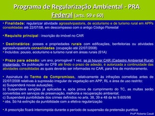 Profª Roberta Casali
Programa de Regularização Ambiental - PRAPrograma de Regularização Ambiental - PRA
FederalFederal (arts. 59 e 60)(arts. 59 e 60)
• Finalidade: regularizar atividade agrossilvipastoris, de ecoturismo e de turismo rural em APPs
consolidadas até 22/07/08, em descompasso com o antigo Código Florestal
• Requisito principal : inscrição do imóvel no CAR
• Destinatários: posses e propriedades rurais com edificações, benfeitorias ou atividades
agrossilvopastoris consolidadas (ocupação até 22/07/2008)
• Incluídos: pousio, ecoturismo e turismo rural em áreas rurais (61A)
• Prazo para adesão: um ano, prorrogável 1 vez, se já houver CAR (Cadastro Ambiental Rural)
implantado. Da publicação do CFB até findo o prazo de adesão, é autorizada a continuidade das
atividades consolidadas as quais deverão ser informadas no CAR, para fins de monitoramento.
• Assinatura do Termo de Compromisso, relativamente às infrações cometidas antes de
22/07/2008 relativas à supressão irregular de vegetação em APP, RL e área de uso restrito:
a) Suspenderá novas autuações;
b) Suspenderá sanções já aplicadas e, após prova de cumprimento do TC, as multas serão
convertidas em serviços de preservação, melhoria e recuperação ambiental;
c) Suspenderá punibilidade dos crimes definidos no arts. 38, 39 e 48 da lei 9.605/98
• obs. Só há extinção da punibilidade com a efetiva regularização
• A prescrição ficará interrompida durante o período de suspensão da pretensão punitiva
 