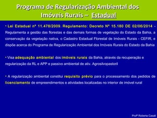 Profª Roberta Casali
Programa de Regularização Ambiental dosPrograma de Regularização Ambiental dos
Imóveis Rurais –Imóveis Rurais – EstadualEstadual
• Lei Estadual nº 11.478/2009. Regulamento: Decreto Nº 15.180 DE 02/06/2014 -
Regulamenta a gestão das florestas e das demais formas de vegetação do Estado da Bahia, a
conservação da vegetação nativa, o Cadastro Estadual Florestal de Imóveis Rurais - CEFIR, e
dispõe acerca do Programa de Regularização Ambiental dos Imóveis Rurais do Estado da Bahia
• Visa adequação ambiental dos imóveis rurais da Bahia, através da recuperação e
regularização da RL e APP e passivo ambiental de ativ. Agrosilvopastoril
• A regularização ambiental constitui requisito prévio para o processamento dos pedidos de
licenciamento de empreendimentos e atividades localizadas no interior de imóvel rural
 