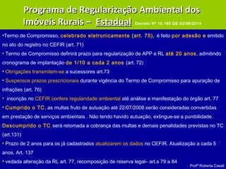 Profª Roberta Casali
•Termo de Compromisso, celebrado eletronicamente (art. 75), é feito por adesão e emitido
no ato do registro no CEFIR (art. 71)
• Termo de Compromisso definirá prazo para regularização de APP e RL até 20 anos, admitindo
cronograma de implantação de 1/10 a cada 2 anos (art. 72)
• Obrigações transmitem-se a sucessores art.73
• Suspensos prazos prescricionais durante vigência do Termo de Compromisso para apuração de
infrações (art. 76)
• inscrição no CEFIR confere regularidade ambiental até análise e manifestação do órgão art. 77
• Cumprido o TC, as multas fruto de autuação até 22/07/2008 serão consideradas convertidas
em prestação de serviços ambientais . Não tendo havido autuação, extingue-se a punibilidade.
Descumprido o TC será retomada a cobrança das multas e demais penalidades previstas no TC
(art.131)
• Prazo de 2 anos para os já cadastrados atualizarem os dados no CEFIR. Atualização a cada 5
anos. Art. 137
• vedada alteração da RL art. 77, recomposição de reserva legal– art.s 79 a 84
Programa de Regularização Ambiental dosPrograma de Regularização Ambiental dos
Imóveis Rurais –Imóveis Rurais – EstadualEstadual Decreto Nº 15.180 DE 02/06/2014
 