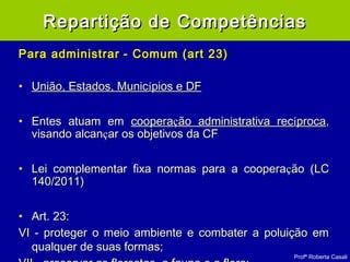 Profª Roberta Casali
Para administrarPara administrar - Comum (art 23)- Comum (art 23)
• União, Estados, MunicUnião, Estados, Municíípios e DFpios e DF
• Entes atuam emEntes atuam em cooperacooperaçção administrativa recão administrativa recííprocaproca,,
visando alcanvisando alcanççar os objetivos da CFar os objetivos da CF
• Lei complementar fixa normas para a cooperaLei complementar fixa normas para a cooperaçção (LCão (LC
140/2011)140/2011)
• Art. 23:Art. 23:
VI - proteger o meio ambiente e combater a poluição emVI - proteger o meio ambiente e combater a poluição em
qualquer de suas formas;qualquer de suas formas;
Repartição de CompetênciasRepartição de Competências
 