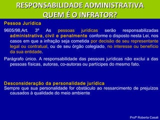 Pessoa JurídicaPessoa Jurídica
9605/98,Art. 3º As pessoas jurídicas serão responsabilizadas
administrativa, civil e penalmente conforme o disposto nesta Lei, nos
casos em que a infração seja cometida por decisão de seu representante
legal ou contratual, ou de seu órgão colegiado, no interesse ou benefício
da sua entidade.
Parágrafo único. A responsabilidade das pessoas jurídicas não exclui a das
pessoas físicas, autoras, co-autoras ou partícipes do mesmo fato.
Desconsideração da personalidade jurídicaDesconsideração da personalidade jurídica
Sempre que sua personalidade for obstáculo ao ressarcimento de prejuízos
causados à qualidade do meio ambiente
Profª Roberta Casali
RESPONSABILIDADE ADMINISTRATIVARESPONSABILIDADE ADMINISTRATIVA
QUEM É O INFRATOR?QUEM É O INFRATOR?
 