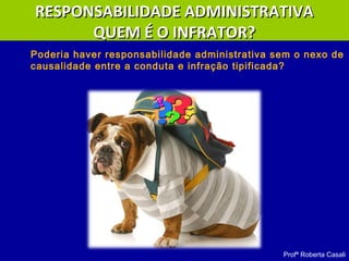 Poderia haver responsabilidade administrativa sem o nexo de
causalidade entre a conduta e infração tipificada?
Profª Roberta Casali
RESPONSABILIDADE ADMINISTRATIVARESPONSABILIDADE ADMINISTRATIVA
QUEM É O INFRATOR?QUEM É O INFRATOR?
 