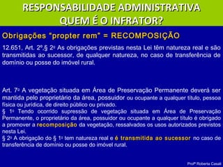 Profª Roberta Casali
Obrigações “propter rem” = RECOMPOSIÇÃOObrigações “propter rem” = RECOMPOSIÇÃO
12.651, Art. 2º,§ 2o
As obrigações previstas nesta Lei têm natureza real e são
transmitidas ao sucessor, de qualquer natureza, no caso de transferência de
domínio ou posse do imóvel rural.
Art. 7o
A vegetação situada em Área de Preservação Permanente deverá ser
mantida pelo proprietário da área, possuidor ou ocupante a qualquer título, pessoa
física ou jurídica, de direito público ou privado.
§ 1o
Tendo ocorrido supressão de vegetação situada em Área de Preservação
Permanente, o proprietário da área, possuidor ou ocupante a qualquer título é obrigado
a promover a recomposição da vegetação, ressalvados os usos autorizados previstos
nesta Lei.
§ 2o
A obrigação do § 1o
tem natureza real e é transmitida ao sucessoré transmitida ao sucessor no caso de
transferência de domínio ou posse do imóvel rural.
RESPONSABILIDADE ADMINISTRATIVARESPONSABILIDADE ADMINISTRATIVA
QUEM É O INFRATOR?QUEM É O INFRATOR?
 