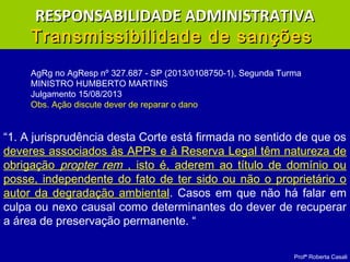 Profª Roberta Casali
RESPONSABILIDADE ADMINISTRATIVARESPONSABILIDADE ADMINISTRATIVA
Transmissibilidade de sançõesTransmissibilidade de sanções
“1. A jurisprudência desta Corte está firmada no sentido de que os
deveres associados às APPs e à Reserva Legal têm natureza de
obrigação propter rem , isto é, aderem ao título de domínio ou
posse, independente do fato de ter sido ou não o proprietário o
autor da degradação ambiental. Casos em que não há falar em
culpa ou nexo causal como determinantes do dever de recuperar
a área de preservação permanente. “
AgRg no AgResp nº 327.687 - SP (2013/0108750-1), Segunda Turma
MINISTRO HUMBERTO MARTINS
Julgamento 15/08/2013
Obs. Ação discute dever de reparar o dano
 