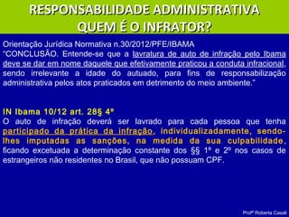 Profª Roberta Casali
Orientação Jurídica Normativa n.30/2012/PFE/IBAMA
“CONCLUSÃO. Entende-se que a lavratura de auto de infração pelo Ibama
deve se dar em nome daquele que efetivamente praticou a conduta infracional,
sendo irrelevante a idade do autuado, para fins de responsabilização
administrativa pelos atos praticados em detrimento do meio ambiente.”
IN Ibama 10/12 art. 28§ 4º
O auto de infração deverá ser lavrado para cada pessoa que tenha
participado da prática da infração, individualizadamente, sendo-
lhes imputadas as sanções, na medida da sua culpabilidade,
ficando excetuada a determinação constante dos §§ 1º e 2º nos casos de
estrangeiros não residentes no Brasil, que não possuam CPF.
RESPONSABILIDADE ADMINISTRATIVARESPONSABILIDADE ADMINISTRATIVA
QUEM É O INFRATOR?QUEM É O INFRATOR?
 