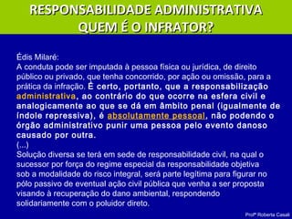 Profª Roberta Casali
Édis Milaré:
A conduta pode ser imputada à pessoa física ou jurídica, de direito
público ou privado, que tenha concorrido, por ação ou omissão, para a
prática da infração. É certo, portanto, que a responsabilização
administrativa, ao contrário do que ocorre na esfera civil e
analogicamente ao que se dá em âmbito penal (igualmente de
índole repressiva), é absolutamente pessoal, não podendo o
órgão administrativo punir uma pessoa pelo evento danoso
causado por outra.
(...)
Solução diversa se terá em sede de responsabilidade civil, na qual o
sucessor por força do regime especial da responsabilidade objetiva
sob a modalidade do risco integral, será parte legítima para figurar no
pólo passivo de eventual ação civil pública que venha a ser proposta
visando à recuperação do dano ambiental, respondendo
solidariamente com o poluidor direto.
RESPONSABILIDADE ADMINISTRATIVARESPONSABILIDADE ADMINISTRATIVA
QUEM É O INFRATOR?QUEM É O INFRATOR?
 
