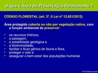 Profª Roberta Casali
O que é Área de Preservação Permanente ?O que é Área de Preservação Permanente ?
CÓDIGO FLORESTAL (art. 3º, II Lei nº 12.651/2012)
Área protegida coberta ou não por vegetação nativa, com
a função ambiental de preservar:
• os recursos hídricos,
• a paisagem,
• a estabilidade geológica e
• a biodiversidade,
• facilitar o fluxo gênico de fauna e flora,
• proteger o solo e
• assegurar o bem-estar das populações humanas
 