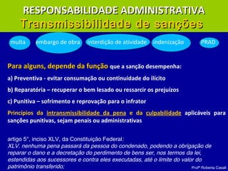 Profª Roberta Casali
multa embargo de obra interdição de atividade indenização PRAD
Para alguns, depende da funçãoPara alguns, depende da função que a sanção desempenha:
a) Preventiva - evitar consumação ou continuidade do ilícito
b) Reparatória – recuperar o bem lesado ou ressarcir os prejuízos
c) Punitiva – sofrimento e reprovação para o infrator
Princípios da intransmissibilidade da pena e da culpabilidade aplicáveis para
sanções punitivas, sejam penais ou administrativas
artigo 5°, inciso XLV, da Constituição Federal:
XLV. nenhuma pena passará da pessoa do condenado, podendo a obrigação de
reparar o dano e a decretação do perdimento de bens ser, nos termos da lei,
estendidas aos sucessores e contra eles executadas, até o limite do valor do
patrimônio transferido;
RESPONSABILIDADE ADMINISTRATIVARESPONSABILIDADE ADMINISTRATIVA
Transmissibilidade de sançõesTransmissibilidade de sanções
 