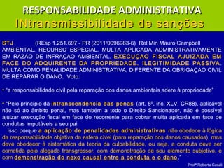Profª Roberta Casali
STJ (REsp 1.251.697 - PR (2011/0096983-6) Rel Min Mauro Campbell
AMBIENTAL. RECURSO ESPECIAL. MULTA APLICADA ADMINISTRATIVAMENTE
EM RAZAO DE INFRAÇAO AMBIENTAL. EXECUÇAO FISCAL AJUIZADA EM
FACE DO ADQUIRENTE DA PROPRIEDADE. ILEGITIMIDADE PASSIVA.
MULTA COMO PENALIDADE ADMINISTRATIVA, DIFERENTE DA OBRIGAÇAO CIVIL
DE REPARAR O DANO. Voto:
• “a responsabilidade civil pela reparação dos danos ambientais adere à propriedade”
• “Pelo princípio da intranscendência das penas (art. 5º, inc. XLV, CR88), aplicável
não só ao âmbito penal, mas também a todo o Direito Sancionador, não é possível
ajuizar execução fiscal em face do recorrente para cobrar multa aplicada em face de
condutas imputáveis a seu pai.
Isso porque a aplicação de penalidades administrativas não obedece à lógica
da responsabilidade objetiva da esfera cível (para reparação dos danos causados), mas
deve obedecer à sistemática da teoria da culpabilidade, ou seja, a conduta deve ser
cometida pelo alegado transgressor, com demonstração de seu elemento subjetivo, e
com demonstração do nexo causal entre a conduta e o dano.”
RESPONSABILIDADE ADMINISTRATIVARESPONSABILIDADE ADMINISTRATIVA
INtransmissibilidade de sançõesINtransmissibilidade de sanções
 