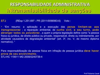 Profª Roberta Casali
STJ (REsp 1.251.697 - PR (2011/0096983-6) Voto :
• “Em resumo: a aplicação e a execução das penas limitam-se aos
transgressores ; a reparação ambiental, de cunho civil, a seu turno, pode
abranger todos os poluidores , a quem a própria legislação define como "a pessoa
física ou jurídica, de direito público ou privado, responsável, direta ou indiretamente, por
atividade causadora de degradação ambiental" (art. 3º, inc. V, do mesmo diploma
normativo). “
Para responsabilização da pessoa física em infração de pessoa jurídica deve haver
prova de seu envolvimento.
STJ-HC 119511 MG 2008/0240739-4
RESPONSABILIDADE ADMINISTRATIVARESPONSABILIDADE ADMINISTRATIVA
INtransmissibilidade de sançõesINtransmissibilidade de sanções
 