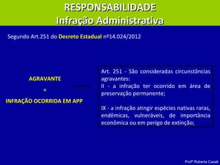 Profª Roberta Casali
RESPONSABILIDADERESPONSABILIDADE
Infração AdministrativaInfração Administrativa
Art. 251 - São consideradas circunstâncias
agravantes:
II - a infração ter ocorrido em área de
preservação permanente;
IX - a infração atingir espécies nativas raras,
endêmicas, vulneráveis, de importância
econômica ou em perigo de extinção;
Segundo Art.251 do Decreto Estadual nº14.024/2012:
AGRAVANTE
=
INFRAÇÃO OCORRIDA EM APP
 
