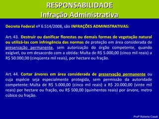 Profª Roberta Casali
RESPONSABILIDADERESPONSABILIDADE
Infração AdministrativaInfração Administrativa
Art. 43. Destruir ou danificar florestas ou demais formas de vegetação natural
ou utilizá-las com infringência das normas de proteção em área considerada de
preservação permanente, sem autorização do órgão competente, quando
exigível, ou em desacordo com a obtida: Multa de R$ 5.000,00 (cinco mil reais) a
R$ 50.000,00 (cinqüenta mil reais), por hectare ou fração.
Art. 44. Cortar árvores em área considerada de preservação permanente ou
cuja espécie seja especialmente protegida, sem permissão da autoridade
competente: Multa de R$ 5.000,00 (cinco mil reais) a R$ 20.000,00 (vinte mil
reais) por hectare ou fração, ou R$ 500,00 (quinhentos reais) por árvore, metro
cúbico ou fração.
Decreto Federal nº 6.514/2008, são INFRAÇÕES ADMINISTRATIVAS:
 