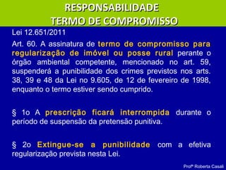 Lei 12.651/2011
Art. 60. A assinatura de termo de compromisso para
regularização de imóvel ou posse rural perante o
órgão ambiental competente, mencionado no art. 59,
suspenderá a punibilidade dos crimes previstos nos arts.
38, 39 e 48 da Lei no 9.605, de 12 de fevereiro de 1998,
enquanto o termo estiver sendo cumprido.
§ 1o A prescrição ficará interrompida durante o
período de suspensão da pretensão punitiva.
§ 2o Extingue-se a punibilidade com a efetiva
regularização prevista nesta Lei.
Profª Roberta Casali
RESPONSABILIDADERESPONSABILIDADE
TERMO DE COMPROMISSOTERMO DE COMPROMISSO
 