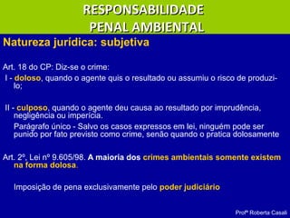 Natureza jurídica: subjetiva
Art. 18 do CP: Diz-se o crime:
I - doloso, quando o agente quis o resultado ou assumiu o risco de produzi-
lo;
II - culposo, quando o agente deu causa ao resultado por imprudência,
negligência ou imperícia.
Parágrafo único - Salvo os casos expressos em lei, ninguém pode ser
punido por fato previsto como crime, senão quando o pratica dolosamente
Art. 2º, Lei nº 9.605/98. A maioria dos crimes ambientais somente existem
na forma dolosa..
Imposição de pena exclusivamente pelo poder judiciário
Profª Roberta Casali
RESPONSABILIDADERESPONSABILIDADE
PENAL AMBIENTALPENAL AMBIENTAL
 