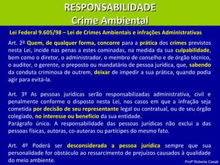 Profª Roberta Casali
RESPONSABILIDADERESPONSABILIDADE
Crime AmbientalCrime Ambiental
Art. 2º Quem, de qualquer forma, concorre para a prática dos crimes previstos
nesta Lei, incide nas penas a estes cominadas, na medida da sua culpabilidade,
bem como o diretor, o administrador, o membro de conselho e de órgão técnico,
o auditor, o gerente, o preposto ou mandatário de pessoa jurídica, que, sabendo
da conduta criminosa de outrem, deixar de impedir a sua prática, quando podia
agir para evitá-la.
Art. 3º As pessoas jurídicas serão responsabilizadas administrativa, civil e
penalmente conforme o disposto nesta Lei, nos casos em que a infração seja
cometida por decisão de seu representante legal ou contratual, ou de seu órgão
colegiado, no interesse ou benefício da sua entidade.
Parágrafo único. A responsabilidade das pessoas jurídicas não exclui a das
pessoas físicas, autoras, co-autoras ou partícipes do mesmo fato.
Art. 4º Poderá ser desconsiderada a pessoa jurídica sempre que sua
personalidade for obstáculo ao ressarcimento de prejuízos causados à qualidade
do meio ambiente.
Lei Federal 9.605/98 – Lei de Crimes Ambientais e infrações Administrativas
 