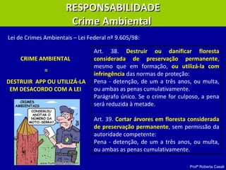 Profª Roberta Casali
RESPONSABILIDADERESPONSABILIDADE
Crime AmbientalCrime Ambiental
Art. 38. Destruir ou danificar floresta
considerada de preservação permanente,
mesmo que em formação, ou utilizá-la com
infringência das normas de proteção:
Pena - detenção, de um a três anos, ou multa,
ou ambas as penas cumulativamente.
Parágrafo único. Se o crime for culposo, a pena
será reduzida à metade.
Art. 39. Cortar árvores em floresta considerada
de preservação permanente, sem permissão da
autoridade competente:
Pena - detenção, de um a três anos, ou multa,
ou ambas as penas cumulativamente.
Lei de Crimes Ambientais – Lei Federal nº 9.605/98:
CRIME AMBIENTAL
=
DESTRUIR APP OU UTILIZÁ-LA
EM DESACORDO COM A LEI
 