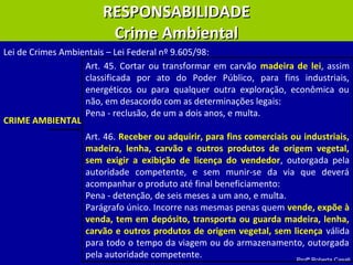 Profª Roberta Casali
RESPONSABILIDADERESPONSABILIDADE
Crime AmbientalCrime Ambiental
Art. 45. Cortar ou transformar em carvão madeira de lei, assim
classificada por ato do Poder Público, para fins industriais,
energéticos ou para qualquer outra exploração, econômica ou
não, em desacordo com as determinações legais:
Pena - reclusão, de um a dois anos, e multa.
Art. 46. Receber ou adquirir, para fins comerciais ou industriais,
madeira, lenha, carvão e outros produtos de origem vegetal,
sem exigir a exibição de licença do vendedor, outorgada pela
autoridade competente, e sem munir-se da via que deverá
acompanhar o produto até final beneficiamento:
Pena - detenção, de seis meses a um ano, e multa.
Parágrafo único. Incorre nas mesmas penas quem vende, expõe à
venda, tem em depósito, transporta ou guarda madeira, lenha,
carvão e outros produtos de origem vegetal, sem licença válida
para todo o tempo da viagem ou do armazenamento, outorgada
pela autoridade competente.
Lei de Crimes Ambientais – Lei Federal nº 9.605/98:
CRIME AMBIENTAL
 