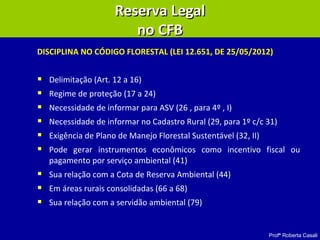Profª Roberta Casali
DISCIPLINA NO CÓDIGO FLORESTAL (LEI 12.651, DE 25/05/2012)
 Delimitação (Art. 12 a 16)
 Regime de proteção (17 a 24)
 Necessidade de informar para ASV (26 , para 4º , I)
 Necessidade de informar no Cadastro Rural (29, para 1º c/c 31)
 Exigência de Plano de Manejo Florestal Sustentável (32, II)
 Pode gerar instrumentos econômicos como incentivo fiscal ou
pagamento por serviço ambiental (41)
 Sua relação com a Cota de Reserva Ambiental (44)
 Em áreas rurais consolidadas (66 a 68)
 Sua relação com a servidão ambiental (79)
Reserva LegalReserva Legal
no CFBno CFB
 