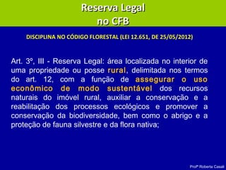 Profª Roberta Casali
DISCIPLINA NO CÓDIGO FLORESTAL (LEI 12.651, DE 25/05/2012)
Reserva LegalReserva Legal
no CFBno CFB
Art. 3º, III - Reserva Legal: área localizada no interior de
uma propriedade ou posse rural, delimitada nos termos
do art. 12, com a função de assegurar o uso
econômico de modo sustentável dos recursos
naturais do imóvel rural, auxiliar a conservação e a
reabilitação dos processos ecológicos e promover a
conservação da biodiversidade, bem como o abrigo e a
proteção de fauna silvestre e da flora nativa;
 