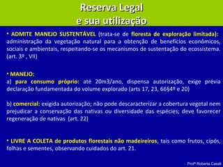 Profª Roberta Casali
• ADMITE MANEJO SUSTENTÁVEL (trata-se de floresta de exploração limitada):
administração da vegetação natural para a obtenção de benefícios econômicos,
sociais e ambientais, respeitando-se os mecanismos de sustentação do ecossistema.
(art. 3º , VII)
• MANEJO:
a) para consumo próprio: até 20m3/ano, dispensa autorização, exige prévia
declaração fundamentada do volume explorado (arts 17, 23, 66§4º e 20)
b) comercial: exigida autorização; não pode descaracterizar a cobertura vegetal nem
prejudicar a conservação das nativas ou diversidade das espécies; deve favorecer
regeneração de nativas (art. 22)
• LIVRE A COLETA de produtos florestais não madeireiros, tais como frutos, cipós,
folhas e sementes, observando cuidados do art. 21.
Reserva LegalReserva Legal
e sua utilizaçãoe sua utilização
 