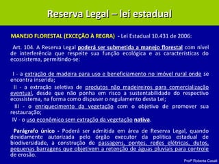 Profª Roberta Casali
MANEJO FLORESTAL (EXCEÇÃO À REGRA) - Lei Estadual 10.431 de 2006:
Art. 104. A Reserva Legal poderá ser submetida a manejo florestal com nível
de interferência que respeite sua função ecológica e as características do
ecossistema, permitindo-se:
I - a extração de madeira para uso e beneficiamento no imóvel rural onde se
encontra inserida;
II - a extração seletiva de produtos não madeireiros para comercialização
eventual, desde que não ponha em risco a sustentabilidade do respectivo
ecossistema, na forma como dispuser o regulamento desta Lei;
III - o enriquecimento da vegetação com o objetivo de promover sua
restauração;
IV - o uso econômico sem extração da vegetação nativa.
Parágrafo único - Poderá ser admitida em área de Reserva Legal, quando
devidamente autorizada pelo órgão executor da política estadual de
biodiversidade, a construção de passagens, pontes, redes elétricas, dutos,
pequenas barragens que objetivem a retenção de águas pluviais para controle
de erosão.
Reserva Legal – lei estadualReserva Legal – lei estadual
 