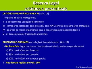 CRITÉRIOS PRIORITÁRIOS PARA RL: (art. 14)
I - o plano de bacia hidrográfica;
II - o Zoneamento Ecológico-Econômico
III - corredores ecológicos com outra RL, com APP, com UC ou outra área protegida;
IV - as áreas de maior importância para a conservação da biodiversidade; e
V - as áreas de maior fragilidade ambiental.
PERCENTUAIS MÍNIMOS em relação à área do imóvel: (Art. 12)
I - Na Amazônia Legal: (se houver diversidade no imóvel, calcula-se separadamente)
a) 80% , no imóvel em florestas;
b) 35% , no imóvel em cerrado;
c) 20% , no imóvel em campos gerais;
II - Nas demais regiões do País: 20%
Reserva LegalReserva Legal
critérios e percentuaiscritérios e percentuais
Profª Roberta Casali
 