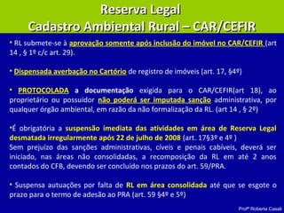 Profª Roberta Casali
• RL submete-se à aprovação somente após inclusão do imóvel no CAR/CEFIR (art
14 , § 1º c/c art. 29).
• Dispensada averbação no Cartório de registro de imóveis (art. 17, §4º)
• PROTOCOLADA a documentação exigida para o CAR/CEFIR(art 18), ao
proprietário ou possuidor não poderá ser imputada sanção administrativa, por
qualquer órgão ambiental, em razão da não formalização da RL. (art 14 , § 2º)
•É obrigatória a suspensão imediata das atividades em área de Reserva Legal
desmatada irregularmente após 22 de julho de 2008 (art. 17§3º e 4º )
Sem prejuízo das sanções administrativas, cíveis e penais cabíveis, deverá ser
iniciado, nas áreas não consolidadas, a recomposição da RL em até 2 anos
contados do CFB, devendo ser concluído nos prazos do art. 59/PRA.
• Suspensa autuações por falta de RL em área consolidada até que se esgote o
prazo para o termo de adesão ao PRA (art. 59 §4º e 5º)
Reserva LegalReserva Legal
Cadastro Ambiental Rural – CAR/CEFIRCadastro Ambiental Rural – CAR/CEFIR
 