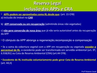 Profª Roberta Casali
• APPs podem ser aproveitadas como RL desde que: (art. 15 CFB)
a) inclusão do imóvel no CAR
b) APP conservada ou em recuperação (admitindo áreas não vegetadas)
c) não gere conversão de nova área que já não seria autorizável antes da recuperação
da APP
• O cômputo da APP abrange a regeneração,recomposição e compensação
• Se a soma da cobertura vegetal com a APP em recuperação ou vegetada exceder o
percentual de RL, o excedente pode ser transformado em servidão ambiental (art. 9º,
6.938/81) ou Cota de Reserva Ambiental (CRA) (art.44 CFB).
• Excedente de RL instituída voluntariamente pode gerar Cota de Reserva Ambiental
(art. 44,II)
Reserva LegalReserva Legal
inclusão das APPs e CRAinclusão das APPs e CRA
 