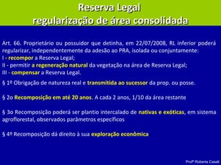 Profª Roberta Casali
Reserva LegalReserva Legal
regularização de área consolidadaregularização de área consolidada
Art. 66. Proprietário ou possuidor que detinha, em 22/07/2008, RL inferior poderá
regularizar, independentemente da adesão ao PRA, isolada ou conjuntamente:
I - recompor a Reserva Legal;
II - permitir a regeneração natural da vegetação na área de Reserva Legal;
III - compensar a Reserva Legal.
§ 1º Obrigação de natureza real e transmitida ao sucessor da prop. ou posse.
§ 2o Recomposição em até 20 anos. A cada 2 anos, 1/10 da área restante
§ 3o Recomposição poderá ser plantio intercalado de nativas e exóticas, em sistema
agroflorestal, observados parâmetros específicos
§ 4º Recomposição dá direito à sua exploração econômica
 