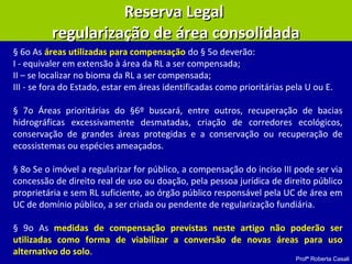 Profª Roberta Casali
Reserva LegalReserva Legal
regularização de área consolidadaregularização de área consolidada
§ 6o As áreas utilizadas para compensação do § 5o deverão:
I - equivaler em extensão à área da RL a ser compensada;
II – se localizar no bioma da RL a ser compensada;
III - se fora do Estado, estar em áreas identificadas como prioritárias pela U ou E.
§ 7o Áreas prioritárias do §6º buscará, entre outros, recuperação de bacias
hidrográficas excessivamente desmatadas, criação de corredores ecológicos,
conservação de grandes áreas protegidas e a conservação ou recuperação de
ecossistemas ou espécies ameaçados.
§ 8o Se o imóvel a regularizar for público, a compensação do inciso III pode ser via
concessão de direito real de uso ou doação, pela pessoa jurídica de direito público
proprietária e sem RL suficiente, ao órgão público responsável pela UC de área em
UC de domínio público, a ser criada ou pendente de regularização fundiária.
§ 9o As medidas de compensação previstas neste artigo não poderão ser
utilizadas como forma de viabilizar a conversão de novas áreas para uso
alternativo do solo.
 