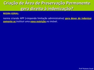 Profª Roberta Casali
Criação de Área de Preservação PermanenteCriação de Área de Preservação Permanente
gera direito à indenização?gera direito à indenização?
REGRA GERAL:
norma criando APP (=impondo limitação administrativa) gera dever de indenizar
somente se instituir uma nova restrição no imóvel.
 