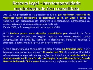 Profª Roberta Casali
Reserva Legal - intertemporalidadeReserva Legal - intertemporalidade
regularização de área consolidadaregularização de área consolidada
Art. 68. Os proprietários ou possuidores rurais que realizaram supressão de
vegetação nativa respeitando os percentuais de RL em vigor à época da
supressão são dispensados de promover a recomposição, compensação ou
regeneração para os percentuais exigidos nesta Lei.
Ex: até 1996, a RL na região norte era de apenas 50%
§ 1º Pode-se provar essas situações consolidadas por: descrição de fatos
históricos de ocupação da região, registros de comercialização, dados
agropecuários da atividade, contratos e documentos bancários relativos à
produção, e outros meios de prova em direito admitidos.
§ 2º Os proprietários ou possuidores de imóveis rurais, na Amazônia Legal, e seus
herdeiros necessários que possuam RL maior que 50% de cobertura florestal e
não realizaram a supressão da vegetação permitida à época poderão utilizar a
área excedente de RL para fins de constituição de servidão ambiental, Cota de
Reserva Ambiental - CRA e outros instrumentos congêneres previstos nesta Lei.
 
