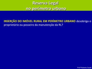 Profª Roberta Casali
Reserva LegalReserva Legal
no perímetro urbanono perímetro urbano
INSERÇÃO DO IMÓVEL RURAL EM PERÍMETRO URBANO desobriga o
proprietário ou posseiro da manutenção da RL?
 