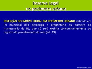 Profª Roberta Casali
Reserva LegalReserva Legal
no perímetro urbanono perímetro urbano
INSERÇÃO DO IMÓVEL RURAL EM PERÍMETRO URBANO definido em
lei municipal não desobriga o proprietário ou posseiro da
manutenção da RL, que só será extinta concomitantemente ao
registro do parcelamento do solo (art. 19)
 