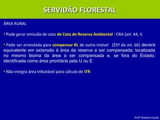 Profª Roberta Casali
SERVIDÃO FLORESTALSERVIDÃO FLORESTAL
ÁREA RURAL
• Pode gerar emissão de cota de Cota de Reserva Ambiental - CRA (art. 44, I)
• Pode ser arrendada para compensar RL de outro imóvel ($5º do art. 66) deverá
equivalente em extensão à área da reserva a ser compensada; localizada
no mesmo bioma da área a ser compensada e, se fora do Estado,
identificada como área prioritária pela U ou E
• Não integra área tributável para cálculo de ITR
 