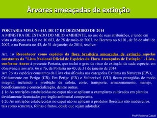 Profª Roberta Casali
Àrvores ameaçadas de extinçãoÀrvores ameaçadas de extinção
PORTARIA MMA No 443, DE 17 DE DEZEMBRO DE 2014
A MINISTRA DE ESTADO DO MEIO AMBIENTE, no uso de suas atribuições, e tendo em
vista o disposto na Lei no 10.683, de 28 de maio de 2003, no Decreto no 6.101, de 26 de abril de
2007, e na Portaria no 43, de 31 de janeiro de 2014, resolve:
Art. 1o Reconhecer como espécies da flora brasileira ameaçadas de extinção aquelas
constantes da "Lista Nacional Oficial de Espécies da Flora Ameaçadas de Extinção" - Lista,
conforme Anexo à presente Portaria, que inclui o grau de risco de extinção de cada espécie, em
observância aos arts. 6o e 7o, da Portaria no 43, de 31 de janeiro de 2014.
Art. 2o As espécies constantes da Lista classificadas nas categorias Extintas na Natureza (EW),
Criticamente em Perigo (CR), Em Perigo (EN) e Vulnerável (VU) ficam protegidas de modo
integral, incluindo a proibição de coleta, corte, transporte, armazenamento, manejo,
beneficiamento e comercialização, dentre outras.
§ 1o As restrições estabelecidas no caput não se aplicam a exemplares cultivados em plantios
devidamente licenciados por órgão ambiental competente.
§ 2o As restrições estabelecidas no caput não se aplicam a produtos florestais não madeireiros,
tais como sementes, folhas e frutos, desde que sejam adotadas:
 