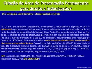 Profª Roberta Casali
Criação de Área de Preservação PermanenteCriação de Área de Preservação Permanente
gera direito à indenização?gera direito à indenização?
STJ: Limitação administrativa ≠ desapropriação indreta
“2. O STJ, em reiterados precedentes, sedimentou o entendimento segundo o qual é
quinquenal o prazo prescricional para o ajuizamento das ações que pleiteiam indenização em
razão da criação do lago artificial da Usina de Nova Ponte. Esse entendimento se deve ao fato
de que a criação de área de preservação permanente por exigência de legislação ambiental
(no caso, a Medida Provisória n. 2.166-67, de 24/8/2001, regulamentada pela Resolução do
CONAMA n. 302/2002), tão somente configura mera limitação administrativa, tendo em vista
não retirar a propriedade da área. Precedentes: AgRg no AREsp 261.688/MG, Relator Ministro
Benedito Gonçalves, Primeira Turma, DJe 15/4/2013; AgRg no REsp 1.317.806/MG, Relator
Ministro Humberto Martins, Segunda Turma, DJe 14/11/2012; e AgRg no AREsp 177.692/MG,
Relator Ministro Herman Benjamin, Segunda Turma, DJe 24/9/2012.”
(STJ, EDcl no REsp 1308119/MG, Rel. Ministro BENEDITO GONÇALVES, PRIMEIRA TURMA,
julgado em 20/02/2014, DJe 06/03/2014)
 